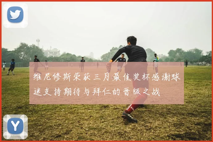 维尼修斯荣获三月最佳奖杯感谢球迷支持期待与拜仁的晋级之战