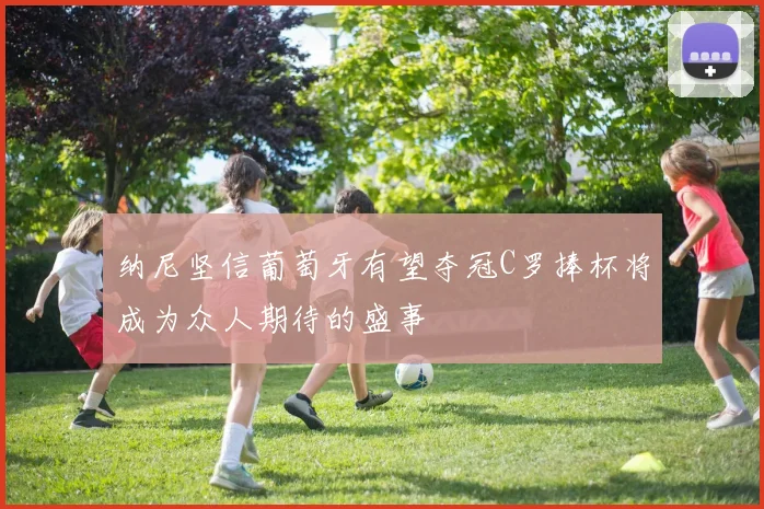 纳尼坚信葡萄牙有望夺冠C罗捧杯将成为众人期待的盛事