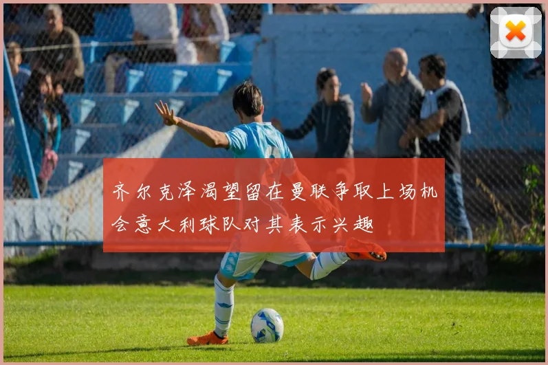 齐尔克泽渴望留在曼联争取上场机会意大利球队对其表示兴趣