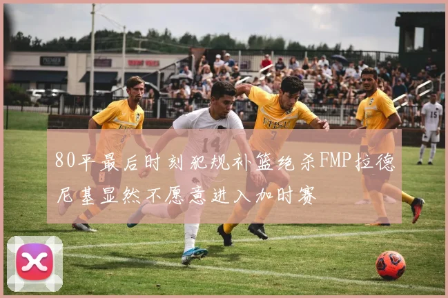 80平最后时刻犯规补篮绝杀FMP拉德尼基显然不愿意进入加时赛