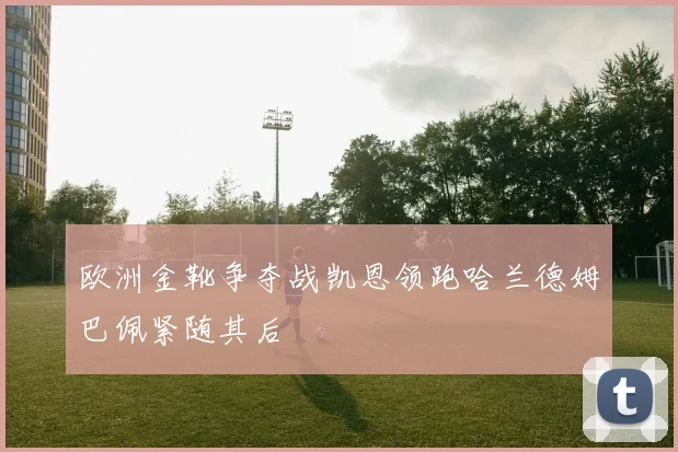 欧洲金靴争夺战凯恩领跑哈兰德姆巴佩紧随其后