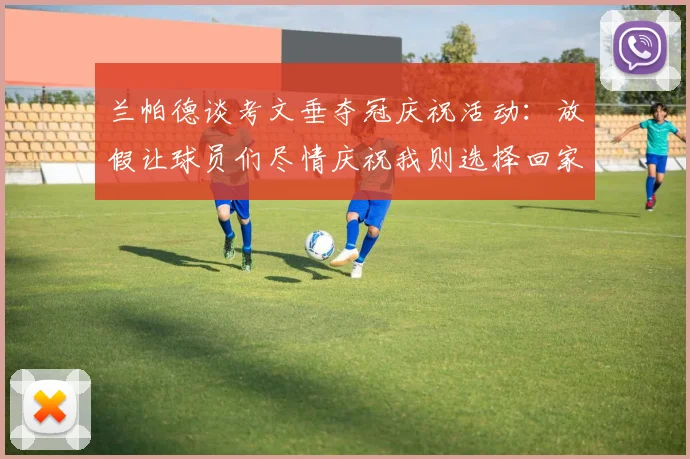 兰帕德谈考文垂夺冠庆祝活动：放假让球员们尽情庆祝我则选择回家休息