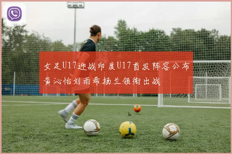 女足U17迎战印度U17首发阵容公布黄沁怡刘雨希杨兰领衔出战