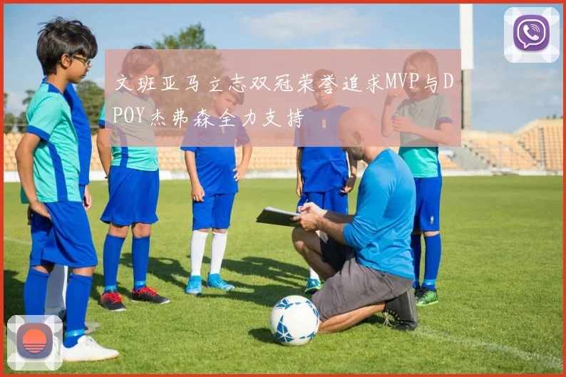 文班亚马立志双冠荣誉追求MVP与DPOY杰弗森全力支持