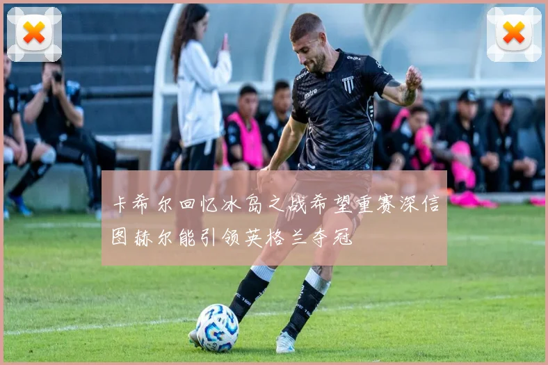 卡希尔回忆冰岛之战希望重赛深信图赫尔能引领英格兰夺冠