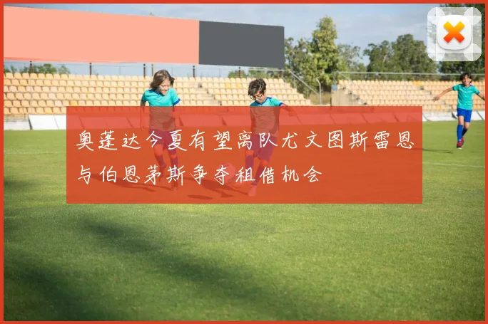 奥蓬达今夏有望离队尤文图斯雷恩与伯恩茅斯争夺租借机会