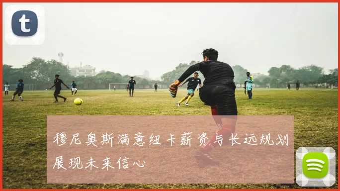 穆尼奥斯满意纽卡薪资与长远规划展现未来信心