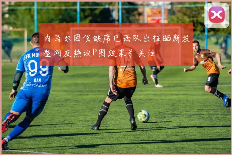 内马尔因伤缺席巴西队出征晒新发型网友热议P图效果引关注