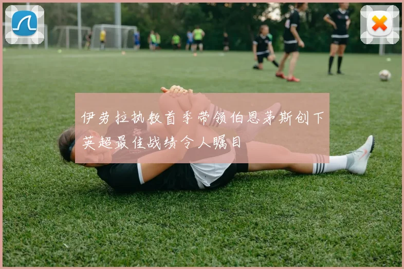 伊劳拉执教首季带领伯恩茅斯创下英超最佳战绩令人瞩目
