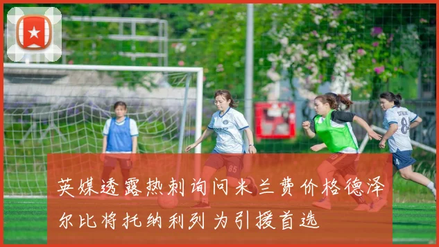 英媒透露热刺询问米兰费价格德泽尔比将托纳利列为引援首选