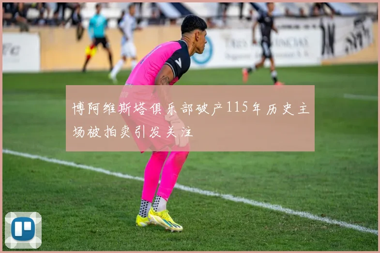 博阿维斯塔俱乐部破产115年历史主场被拍卖引发关注