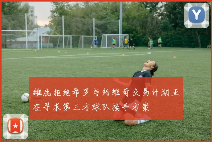 雄鹿拒绝希罗与约维奇交易计划正在寻求第三方球队接手方案