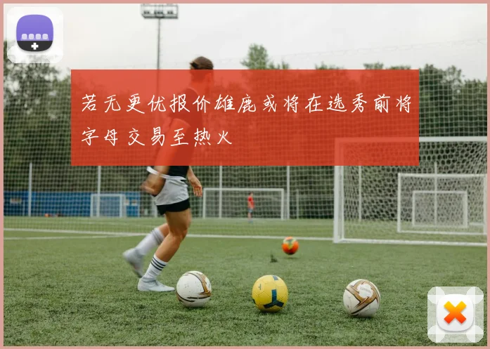 若无更优报价雄鹿或将在选秀前将字母交易至热火