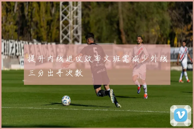 提升内线进攻效率文班需减少外线三分出手次数