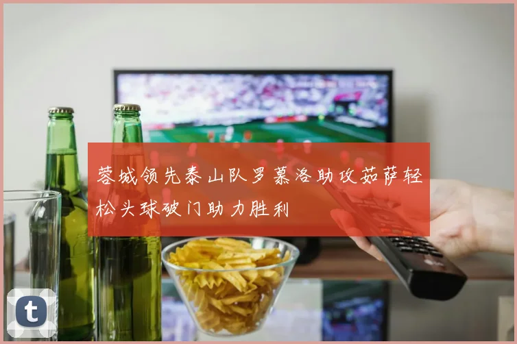 蓉城领先泰山队罗慕洛助攻茹萨轻松头球破门助力胜利