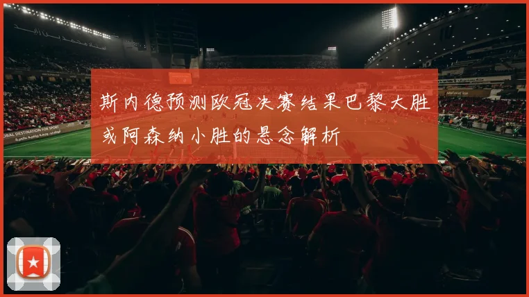 斯内德预测欧冠决赛结果巴黎大胜或阿森纳小胜的悬念解析