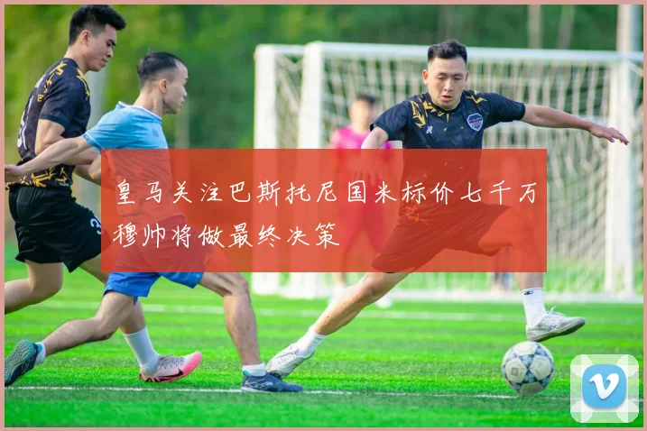 皇马关注巴斯托尼国米标价七千万穆帅将做最终决策