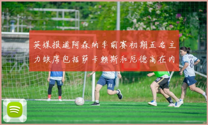 英媒报道阿森纳季前赛初期五名主力缺席包括萨卡赖斯和厄德高在内