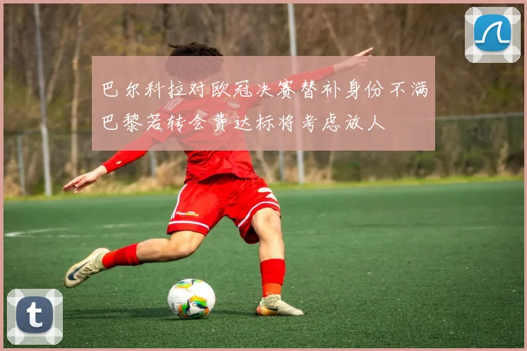 巴尔科拉对欧冠决赛替补身份不满巴黎若转会费达标将考虑放人