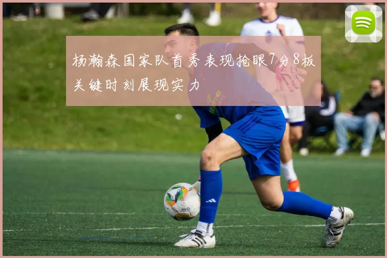 杨瀚森国家队首秀表现抢眼7分8板关键时刻展现实力