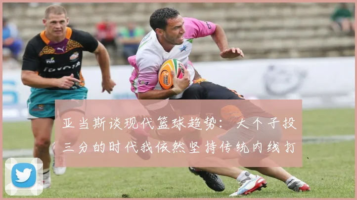 亚当斯谈现代篮球趋势：大个子投三分的时代我依然坚持传统内线打法