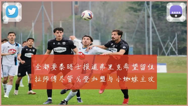 全都要泰晤士报道弗里克希望留住拉师傅尽管戈登加盟与小蜘蛛主攻