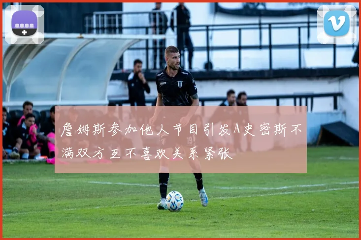 詹姆斯参加他人节目引发A史密斯不满双方互不喜欢关系紧张
