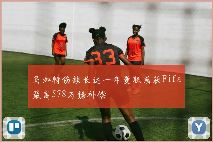 乌加特伤缺长达一年曼联或获Fifa最高578万镑补偿